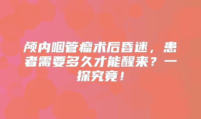 颅内咽管瘤术后昏迷，患者需要多久才能醒来？一探究竟！