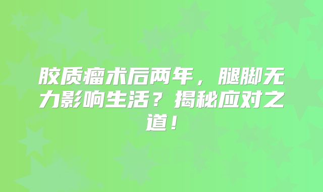 胶质瘤术后两年，腿脚无力影响生活？揭秘应对之道！