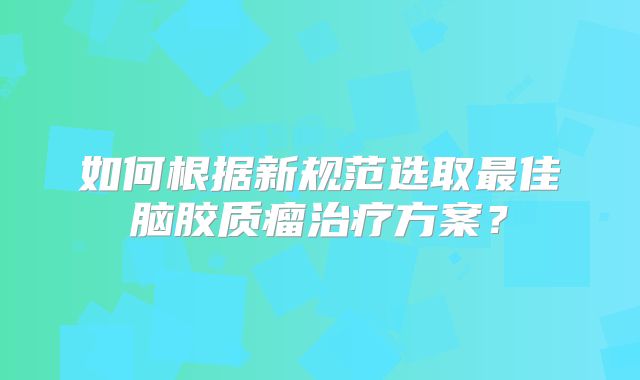 如何根据新规范选取最佳脑胶质瘤治疗方案？