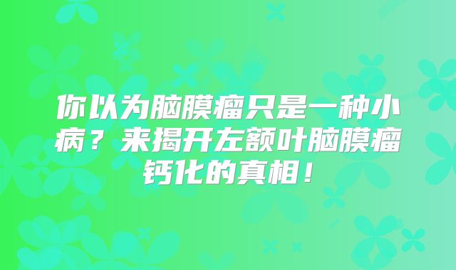 你以为脑膜瘤只是一种小病？来揭开左额叶脑膜瘤钙化的真相！