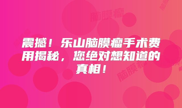 震撼！乐山脑膜瘤手术费用揭秘，您绝对想知道的真相！