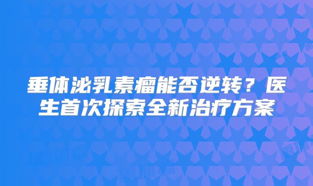 垂体泌乳素瘤能否逆转？医生首次探索全新治疗方案