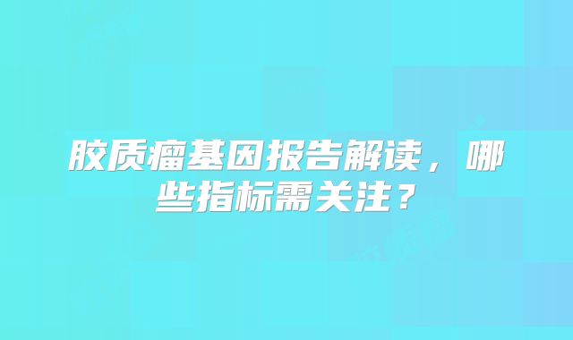 胶质瘤基因报告解读，哪些指标需关注？