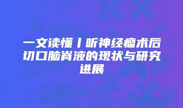 一文读懂丨听神经瘤术后切口脑脊液的现状与研究进展