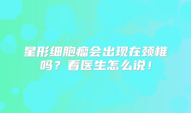 星形细胞瘤会出现在颈椎吗？看医生怎么说！