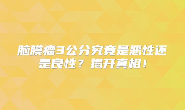 脑膜瘤3公分究竟是恶性还是良性？揭开真相！