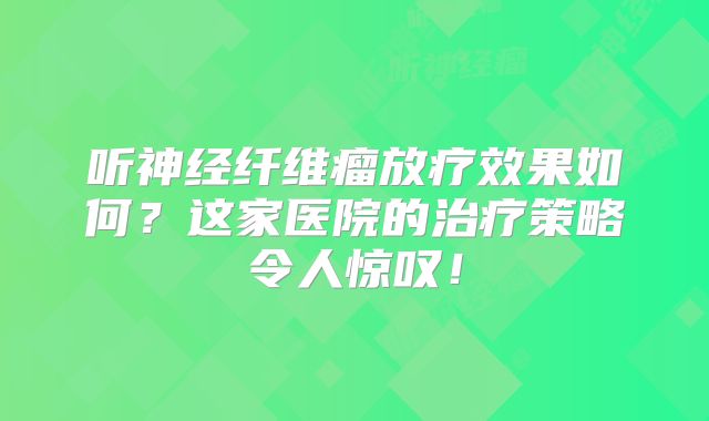 听神经纤维瘤放疗效果如何？这家医院的治疗策略令人惊叹！