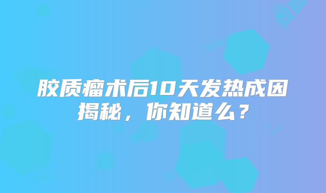 胶质瘤术后10天发热成因揭秘，你知道么？