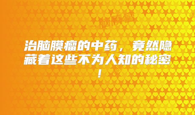 治脑膜瘤的中药，竟然隐藏着这些不为人知的秘密！