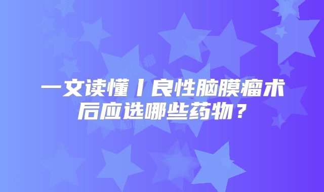 一文读懂丨良性脑膜瘤术后应选哪些药物？