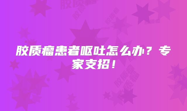 胶质瘤患者呕吐怎么办？专家支招！