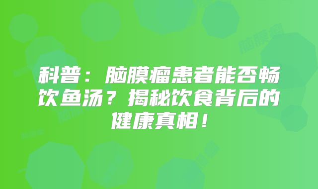 科普：脑膜瘤患者能否畅饮鱼汤？揭秘饮食背后的健康真相！