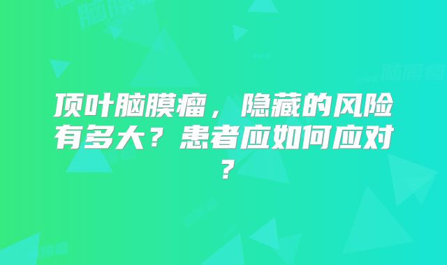 顶叶脑膜瘤，隐藏的风险有多大？患者应如何应对？