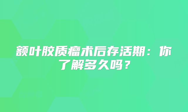 额叶胶质瘤术后存活期：你了解多久吗？