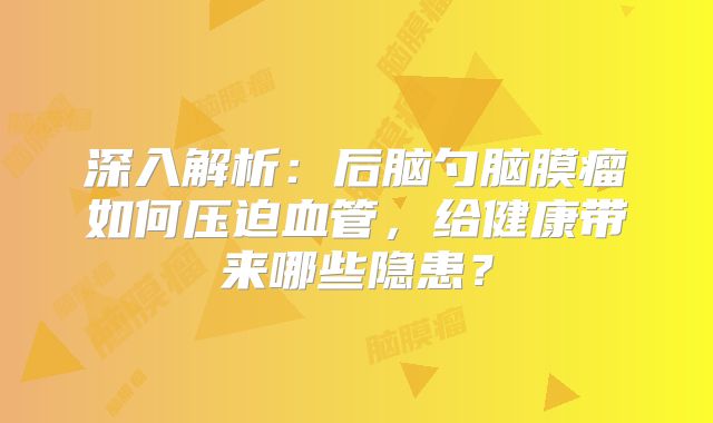 深入解析：后脑勺脑膜瘤如何压迫血管，给健康带来哪些隐患？