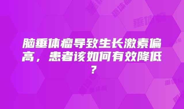 脑垂体瘤导致生长激素偏高，患者该如何有效降低？