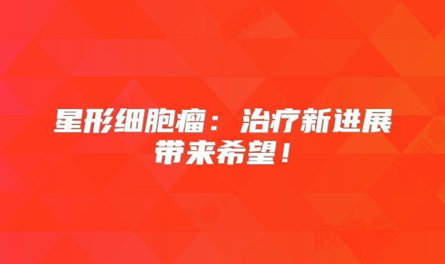 星形细胞瘤：治疗新进展带来希望！