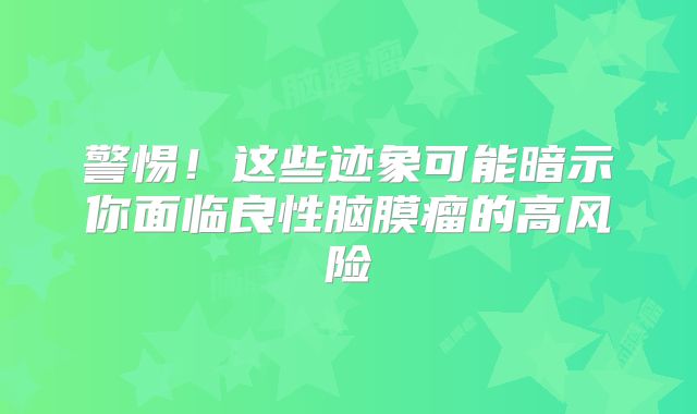 警惕！这些迹象可能暗示你面临良性脑膜瘤的高风险