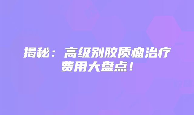 揭秘：高级别胶质瘤治疗费用大盘点！