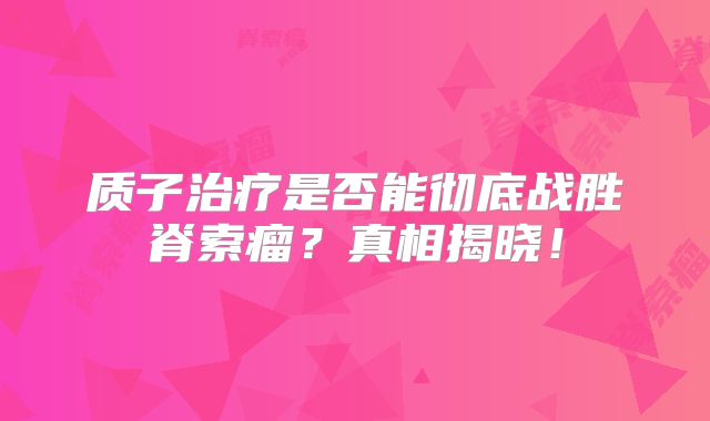 质子治疗是否能彻底战胜脊索瘤？真相揭晓！