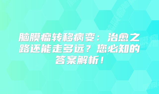 脑膜瘤转移病变：治愈之路还能走多远？您必知的答案解析！