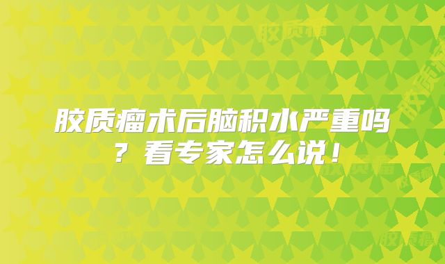 胶质瘤术后脑积水严重吗？看专家怎么说！
