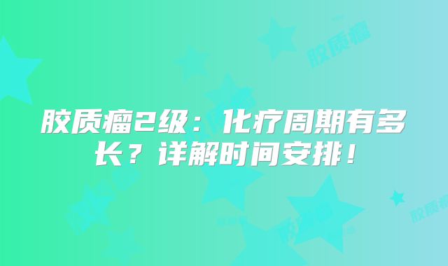 胶质瘤2级：化疗周期有多长？详解时间安排！