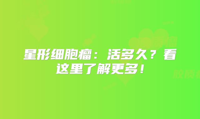 星形细胞瘤：活多久？看这里了解更多！
