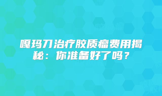嘎玛刀治疗胶质瘤费用揭秘：你准备好了吗？
