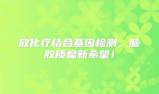 放化疗结合基因检测，脑胶质瘤新希望！
