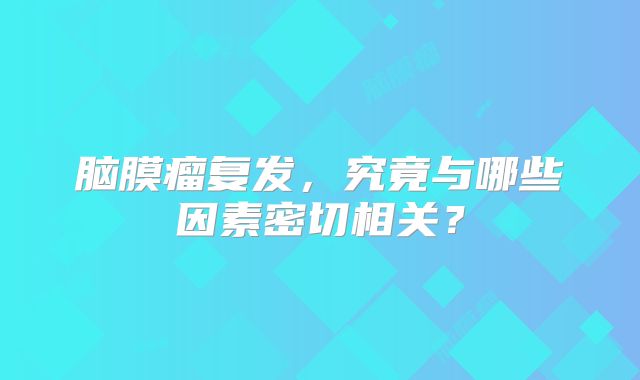 脑膜瘤复发，究竟与哪些因素密切相关？