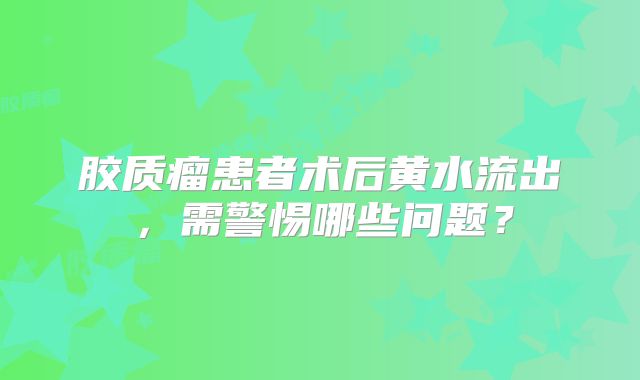 胶质瘤患者术后黄水流出，需警惕哪些问题？