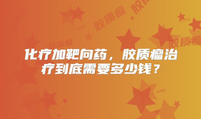 化疗加靶向药，胶质瘤治疗到底需要多少钱？
