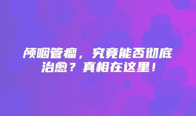 颅咽管瘤，究竟能否彻底治愈？真相在这里！