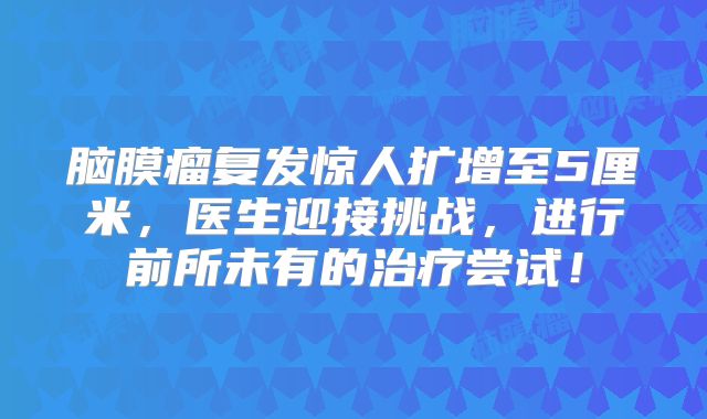脑膜瘤复发惊人扩增至5厘米，医生迎接挑战，进行前所未有的治疗尝试！