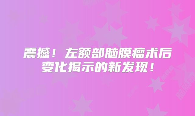 震撼！左额部脑膜瘤术后变化揭示的新发现！