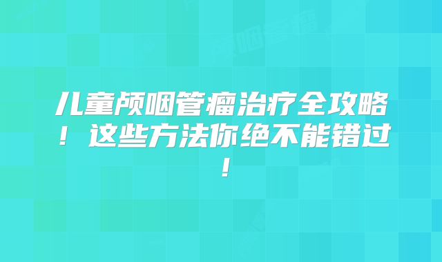 儿童颅咽管瘤治疗全攻略！这些方法你绝不能错过！