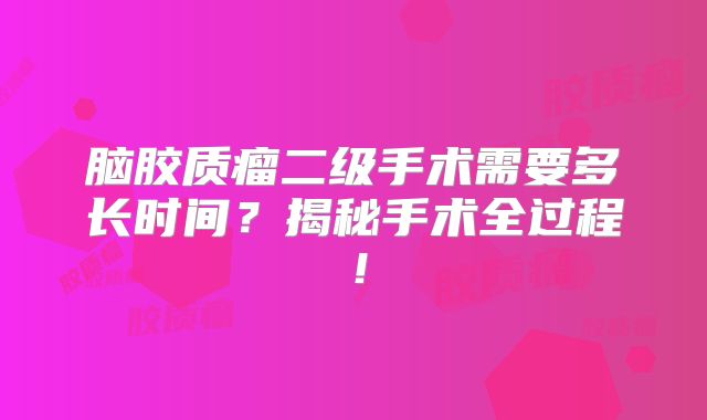 脑胶质瘤二级手术需要多长时间？揭秘手术全过程！