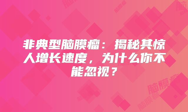 非典型脑膜瘤：揭秘其惊人增长速度，为什么你不能忽视？