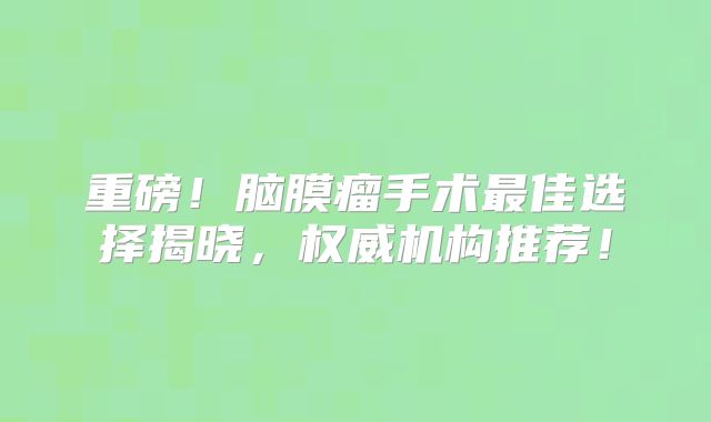 重磅！脑膜瘤手术最佳选择揭晓，权威机构推荐！