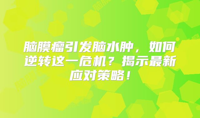 脑膜瘤引发脑水肿，如何逆转这一危机？揭示最新应对策略！