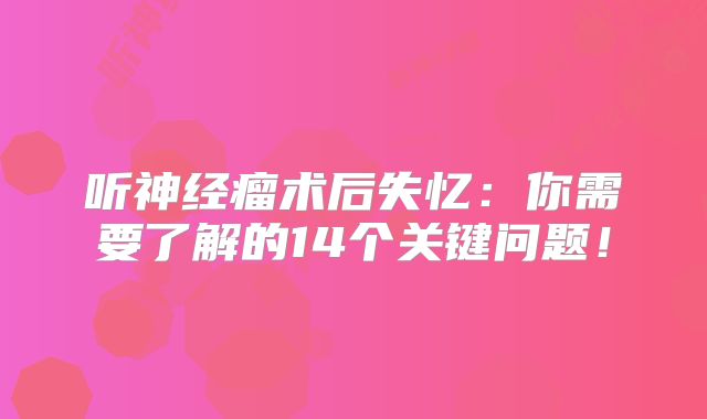 听神经瘤术后失忆：你需要了解的14个关键问题！