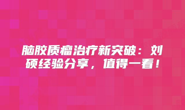 脑胶质瘤治疗新突破：刘硕经验分享，值得一看！