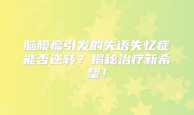 脑膜瘤引发的失语失忆症能否逆转？揭秘治疗新希望！
