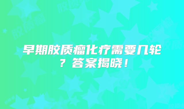 早期胶质瘤化疗需要几轮？答案揭晓！