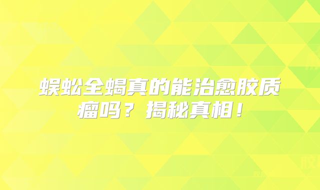 蜈蚣全蝎真的能治愈胶质瘤吗？揭秘真相！