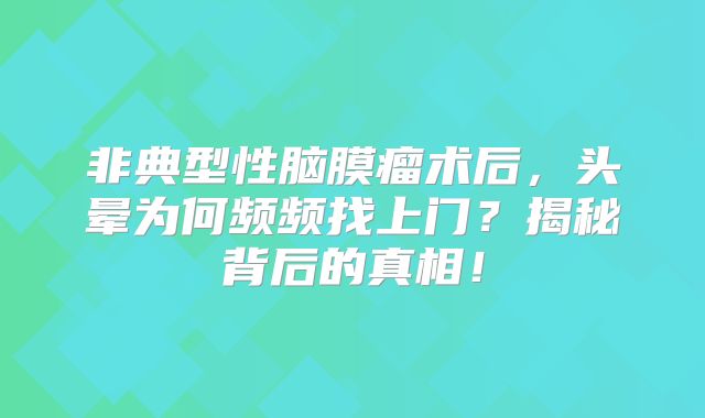 非典型性脑膜瘤术后，头晕为何频频找上门？揭秘背后的真相！