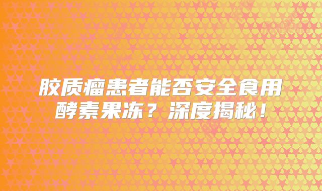 胶质瘤患者能否安全食用酵素果冻？深度揭秘！