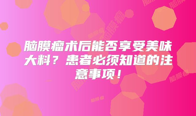 脑膜瘤术后能否享受美味大料？患者必须知道的注意事项！