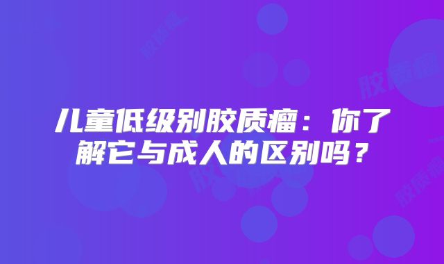 儿童低级别胶质瘤：你了解它与成人的区别吗？